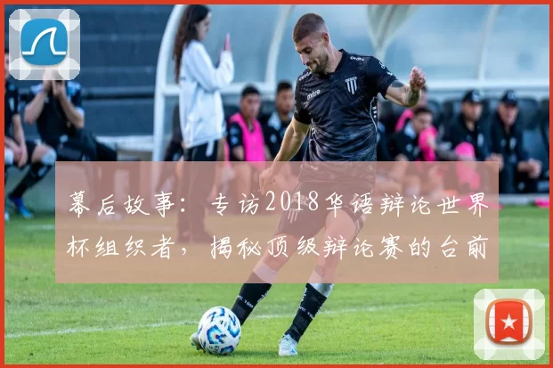 幕后故事:专访2018华语辩论世界杯组织者,揭秘顶级辩论赛的台前幕后