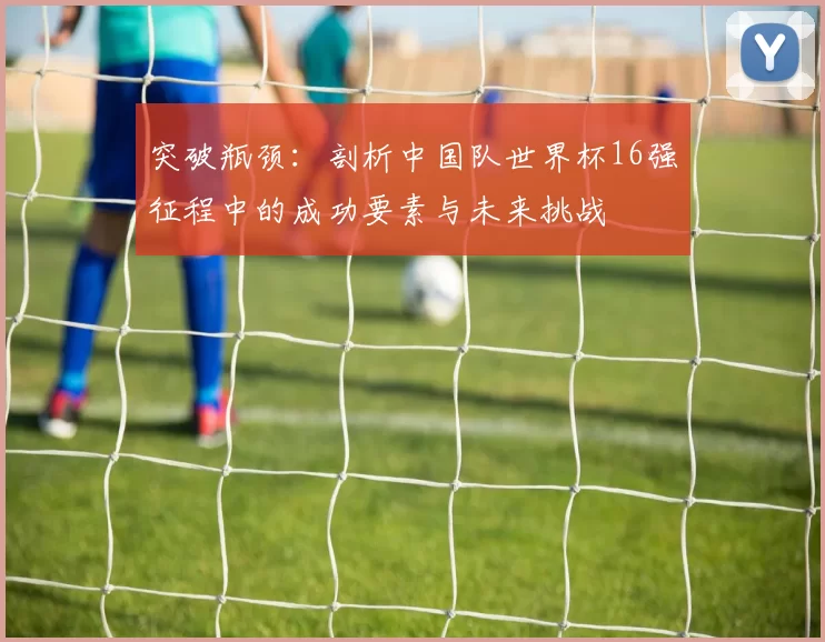突破瓶颈:剖析中国队世界杯16强征程中的成功要素与未来挑战