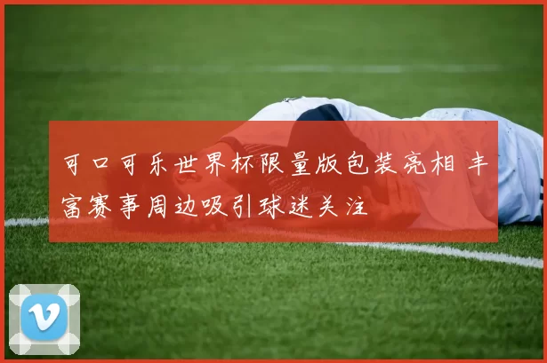 可口可乐世界杯限量版包装亮相 丰富赛事周边吸引球迷关注