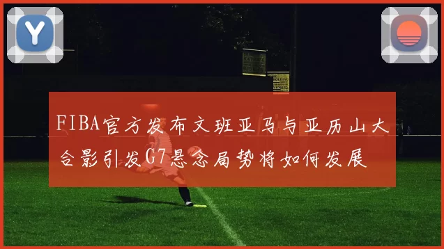 FIBA官方发布文班亚马与亚历山大合影引发G7悬念局势将如何发展