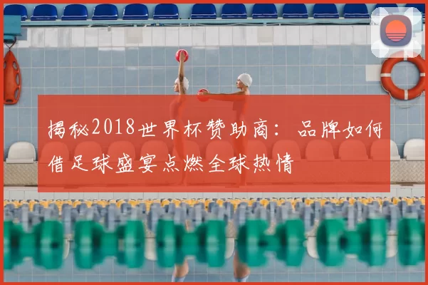 揭秘2018世界杯赞助商:品牌如何借足球盛宴点燃全球热情