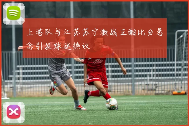 上港队与江苏苏宁激战正酣比分悬念引发球迷热议