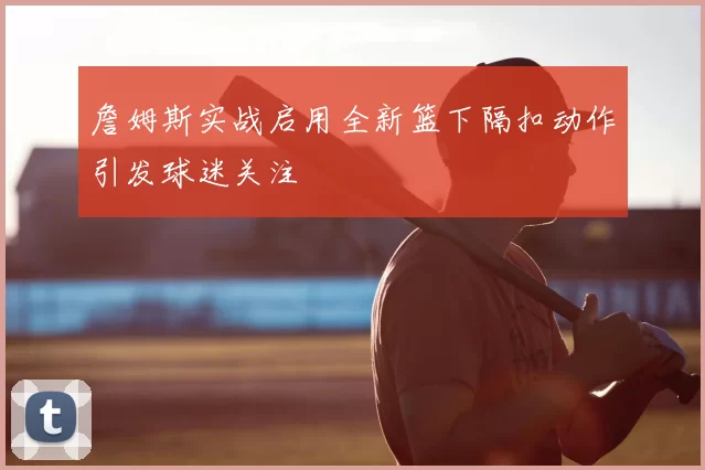 詹姆斯实战启用全新篮下隔扣动作引发球迷关注