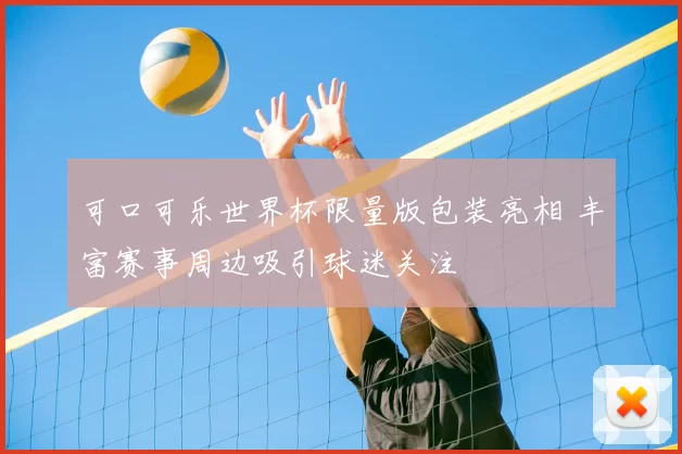 可口可乐世界杯限量版包装亮相 丰富赛事周边吸引球迷关注