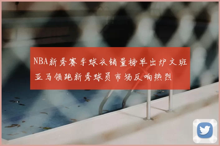 NBA新秀赛季球衣销量榜单出炉文班亚马领跑新秀球员市场反响热烈