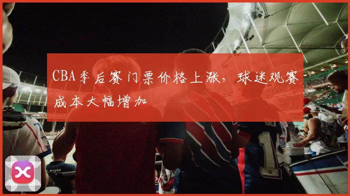 CBA季后赛门票价格上涨，球迷观赛成本大幅增加