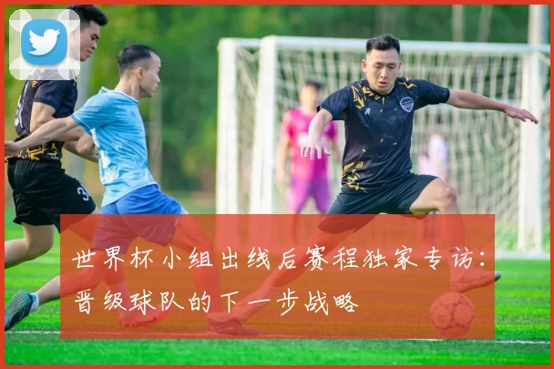 世界杯小组出线后赛程独家专访：晋级球队的下一步战略