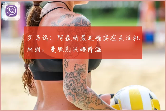 罗马诺:阿森纳最近确实在关注托纳利,曼联则兴趣降温
