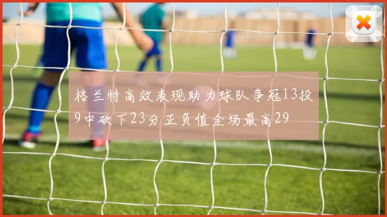 格兰特高效表现助力球队争冠13投9中砍下23分正负值全场最高29
