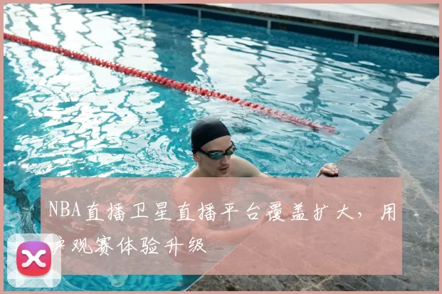 NBA直播卫星直播平台覆盖扩大,用户观赛体验升级