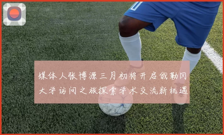 媒体人张博源三月初将开启俄勒冈大学访问之旅探索学术交流新机遇