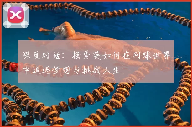 深度对话:杨秀英如何在网球世界中追逐梦想与挑战人生