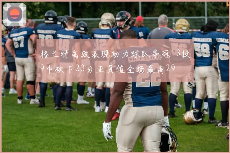 格兰特高效表现助力球队争冠13投9中砍下23分正负值全场最高29