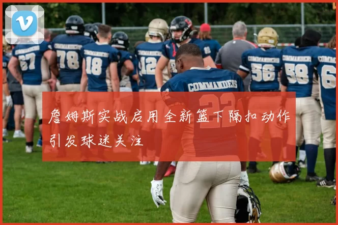 詹姆斯实战启用全新篮下隔扣动作引发球迷关注