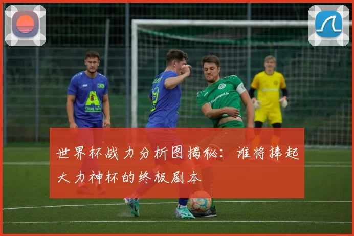 世界杯战力分析图揭秘:谁将捧起大力神杯的终极剧本