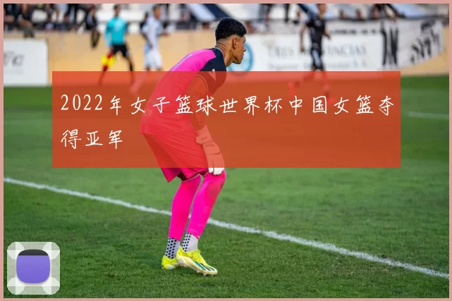 2022年女子篮球世界杯中国女篮夺得亚军