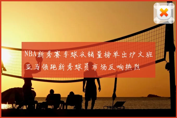 NBA新秀赛季球衣销量榜单出炉文班亚马领跑新秀球员市场反响热烈