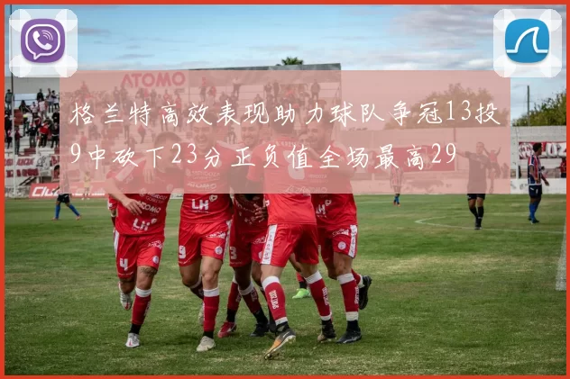 格兰特高效表现助力球队争冠13投9中砍下23分正负值全场最高29