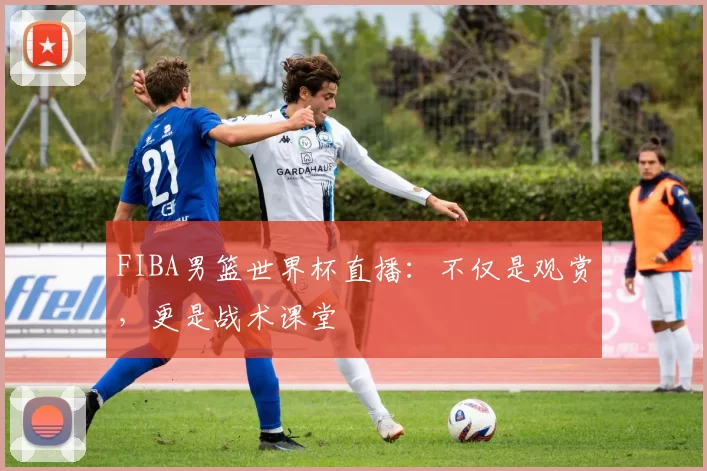 FIBA男篮世界杯直播:不仅是观赏,更是战术课堂