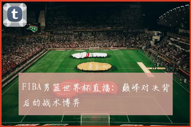 FIBA男篮世界杯直播：巅峰对决背后的战术博弈