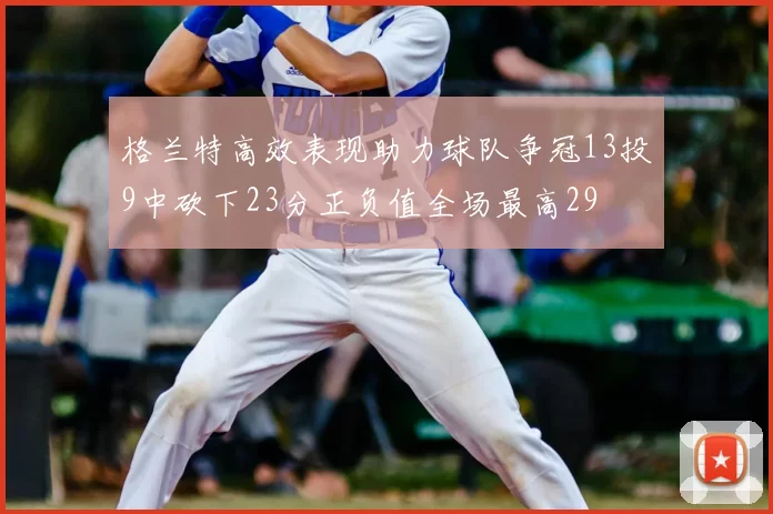 格兰特高效表现助力球队争冠13投9中砍下23分正负值全场最高29