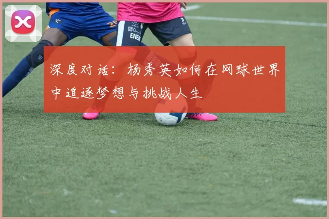 深度对话:杨秀英如何在网球世界中追逐梦想与挑战人生