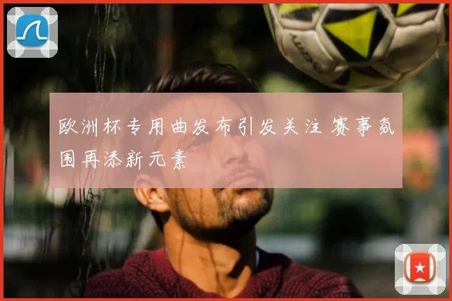 欧洲杯专用曲发布引发关注 赛事氛围再添新元素