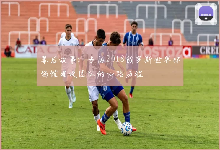 幕后故事：专访2018俄罗斯世界杯场馆建设团队的心路历程