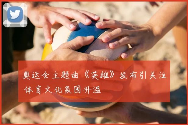 奥运会主题曲《英雄》发布引关注 体育文化氛围升温