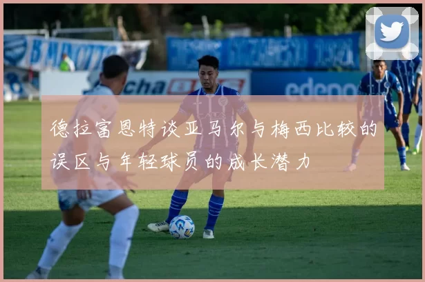 德拉富恩特谈亚马尔与梅西比较的误区与年轻球员的成长潜力