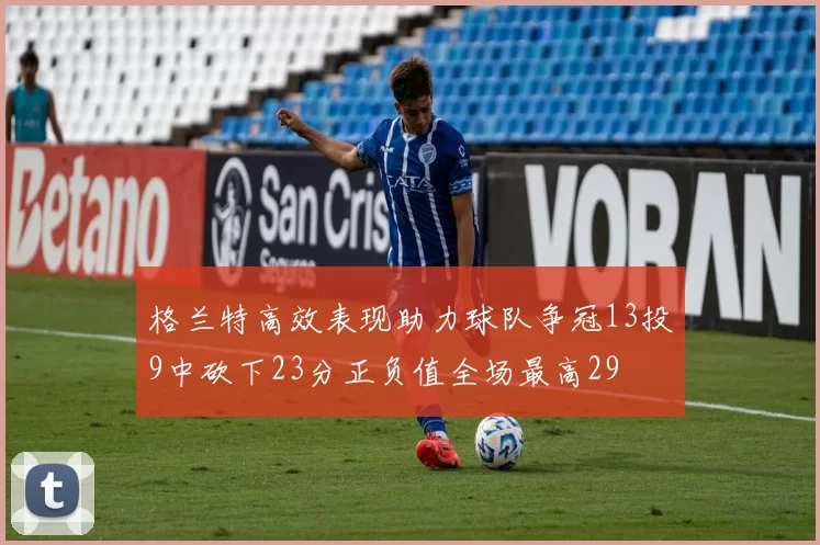 格兰特高效表现助力球队争冠13投9中砍下23分正负值全场最高29