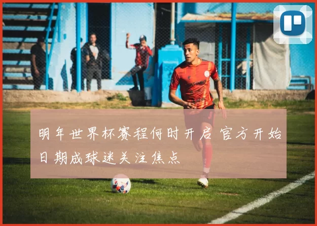 明年世界杯赛程何时开启 官方开始日期成球迷关注焦点