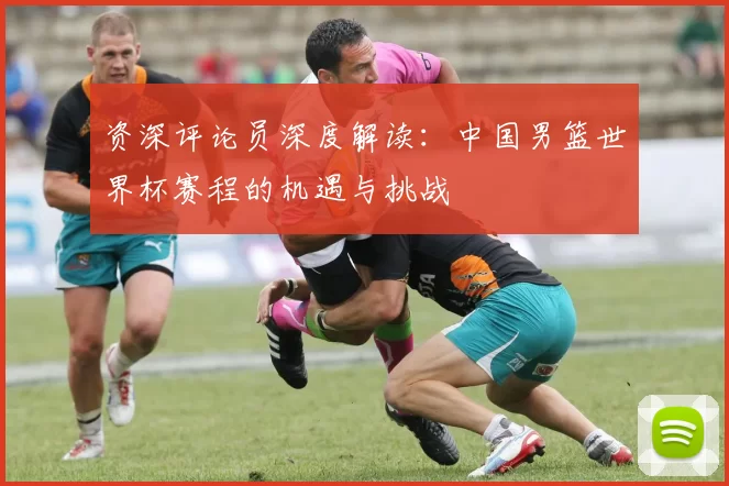资深评论员深度解读:中国男篮世界杯赛程的机遇与挑战