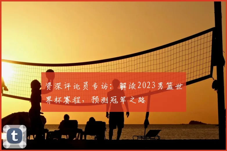 资深评论员专访：解读2023男篮世界杯赛程，预测冠军之路