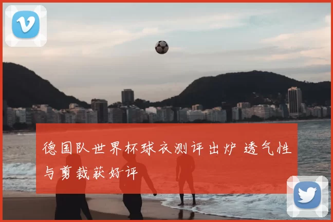 德国队世界杯球衣测评出炉 透气性与剪裁获好评
