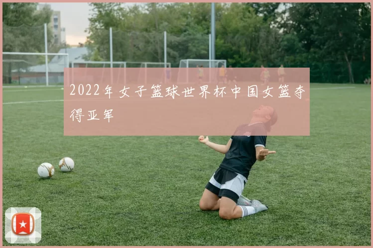 2022年女子篮球世界杯中国女篮夺得亚军