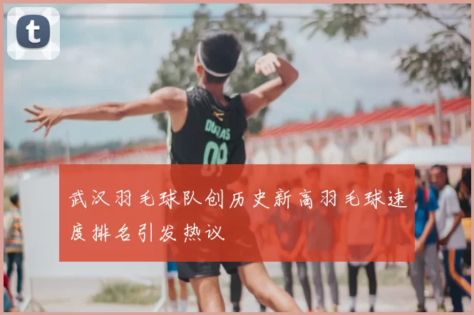 武汉羽毛球队创历史新高羽毛球速度排名引发热议
