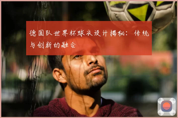 德国队世界杯球衣设计揭秘:传统与创新的融合