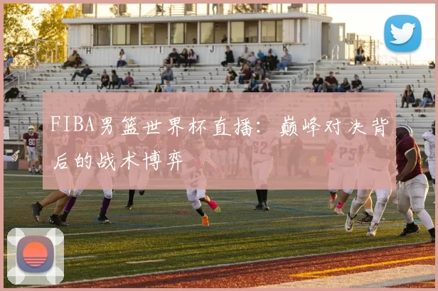 FIBA男篮世界杯直播:巅峰对决背后的战术博弈