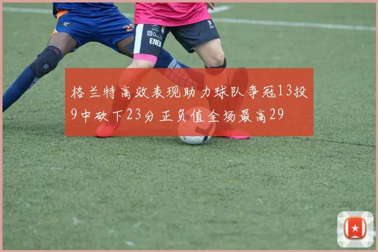 格兰特高效表现助力球队争冠13投9中砍下23分正负值全场最高29