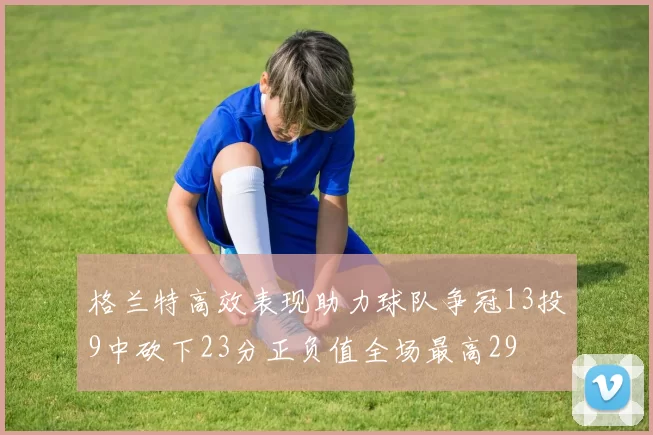 格兰特高效表现助力球队争冠13投9中砍下23分正负值全场最高29