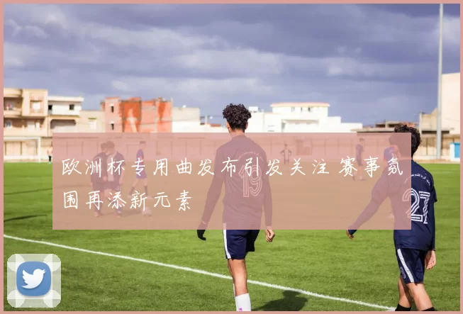 欧洲杯专用曲发布引发关注 赛事氛围再添新元素