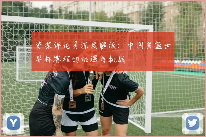 资深评论员深度解读:中国男篮世界杯赛程的机遇与挑战