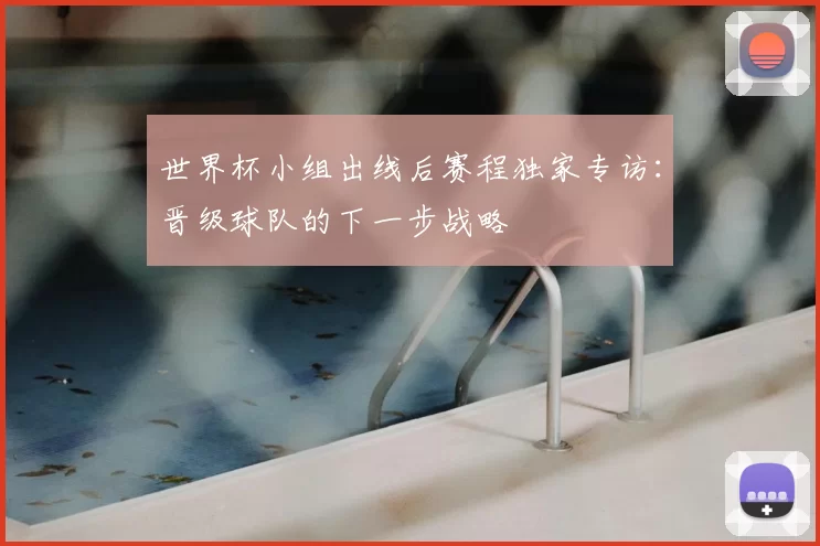 世界杯小组出线后赛程独家专访：晋级球队的下一步战略