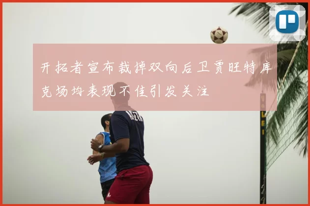 开拓者宣布裁掉双向后卫贾旺特库克场均表现不佳引发关注