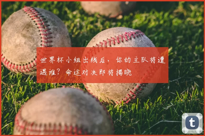 世界杯小组出线后,你的主队将遭遇谁?命运对决即将揭晓
