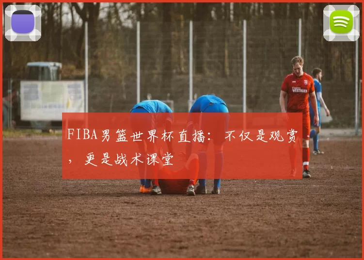 FIBA男篮世界杯直播：不仅是观赏，更是战术课堂