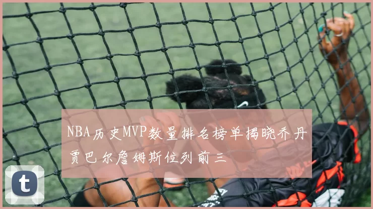 NBA历史MVP数量排名榜单揭晓乔丹贾巴尔詹姆斯位列前三