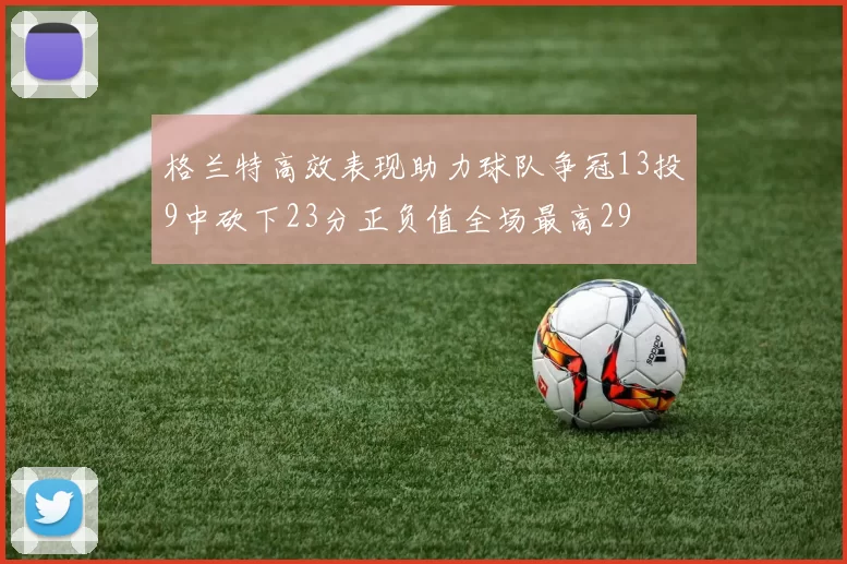 格兰特高效表现助力球队争冠13投9中砍下23分正负值全场最高29
